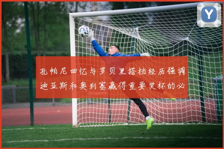 孔帕尼回忆与罗贝里搭档经历强调迪亚斯和奥利塞赢得重要奖杯的必要性