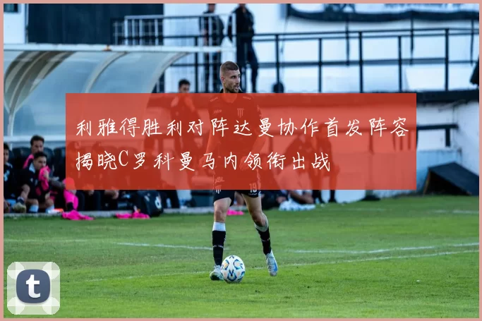 利雅得胜利对阵达曼协作首发阵容揭晓C罗科曼马内领衔出战