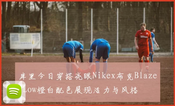 库里今日穿搭亮眼Nikex布克BlazerLow橙白配色展现活力与风格