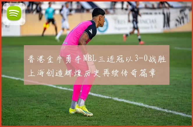 香港金牛勇夺NBL三连冠以3-0战胜上海创造辉煌历史再续传奇篇章
