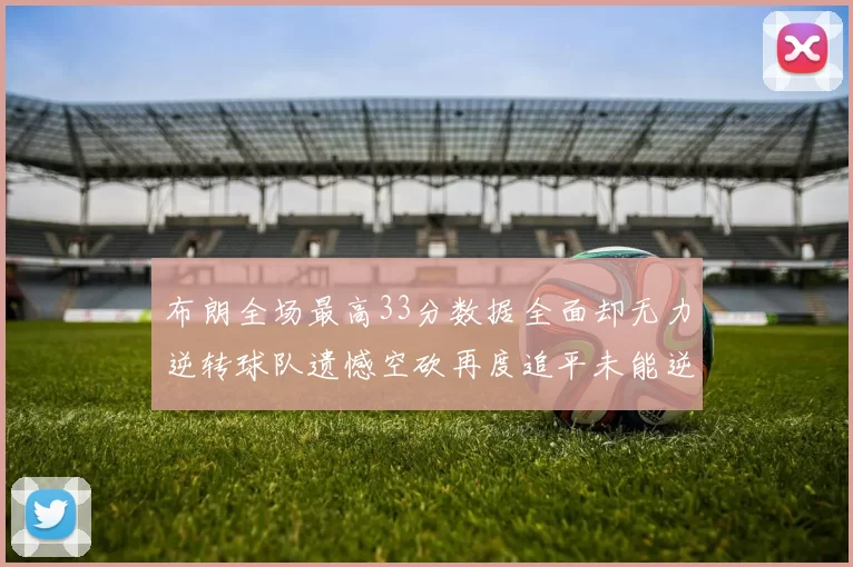 布朗全场最高33分数据全面却无力逆转球队遗憾空砍再度追平未能逆袭