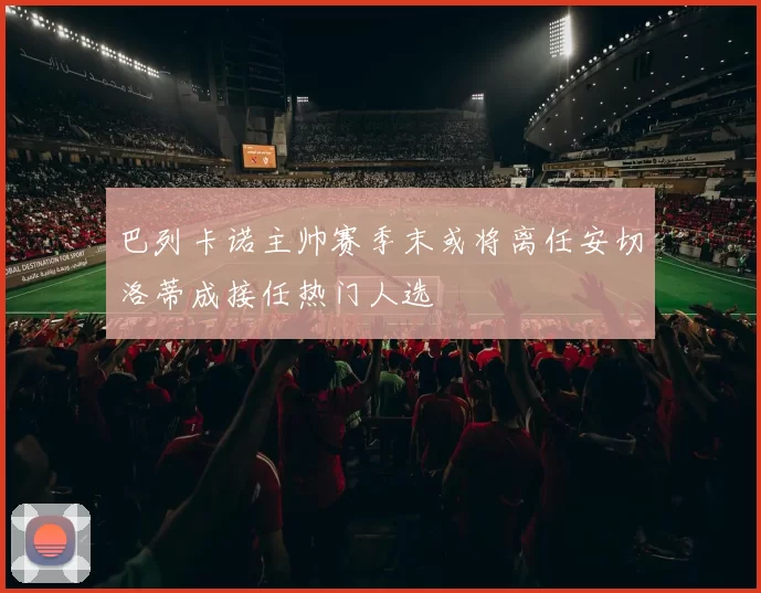 巴列卡诺主帅赛季末或将离任安切洛蒂成接任热门人选
