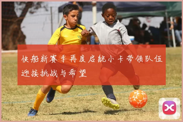 快船新赛季再度启航小卡带领队伍迎接挑战与希望