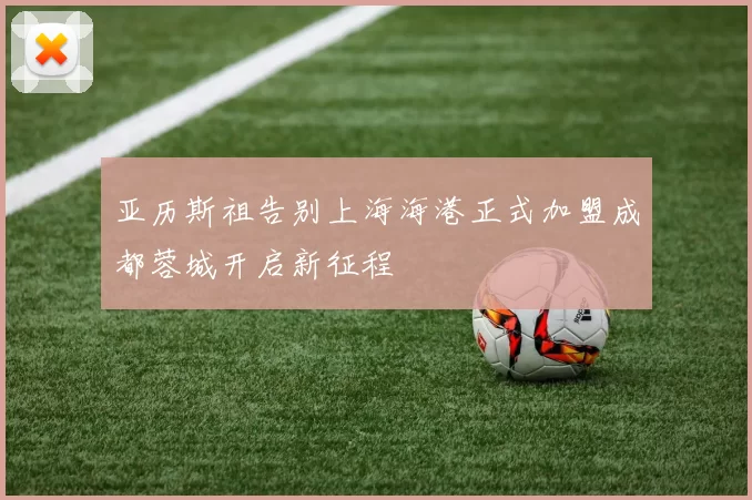 亚历斯祖告别上海海港正式加盟成都蓉城开启新征程