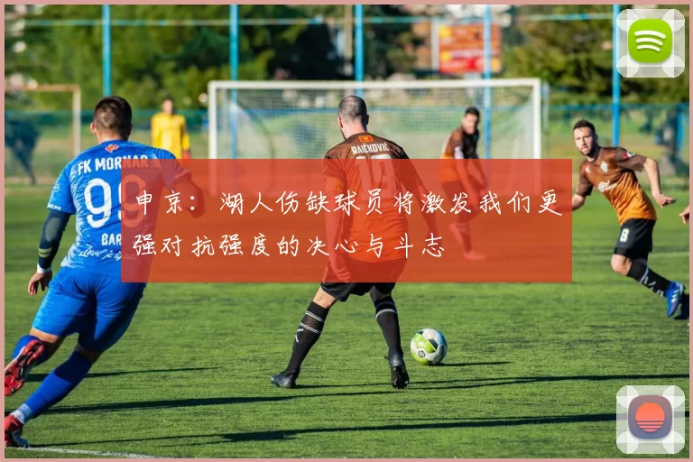 申京：湖人伤缺球员将激发我们更强对抗强度的决心与斗志