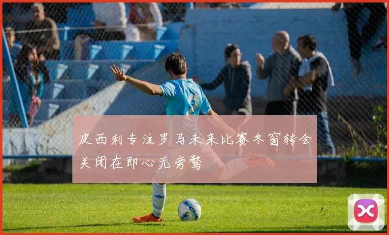 皮西利专注罗马未来比赛冬窗转会关闭在即心无旁骛
