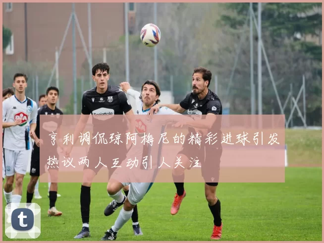 亨利调侃琼阿梅尼的精彩进球引发热议两人互动引人关注