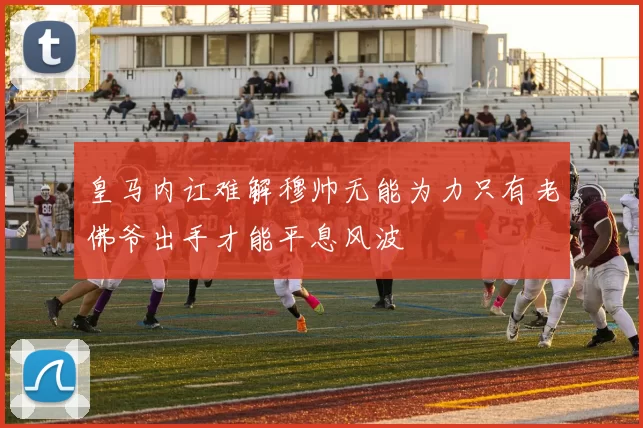 皇马内讧难解穆帅无能为力只有老佛爷出手才能平息风波