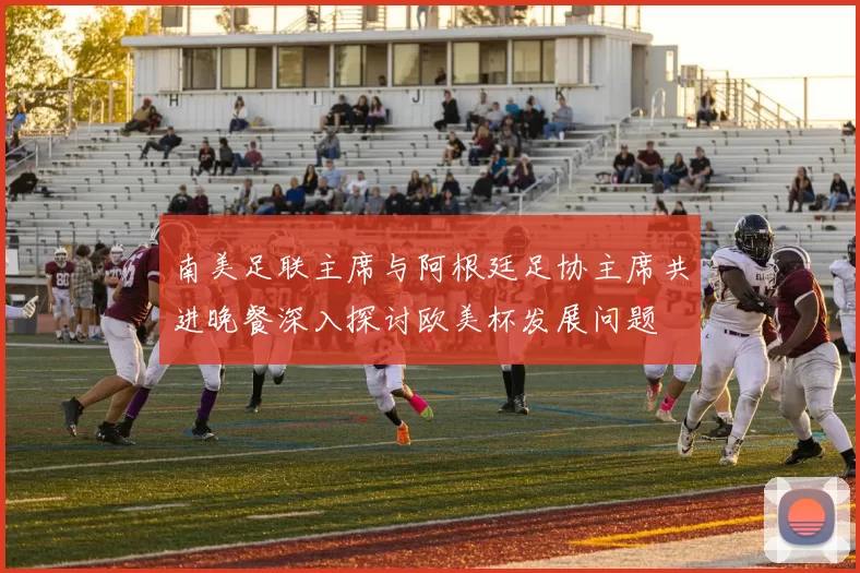 南美足联主席与阿根廷足协主席共进晚餐深入探讨欧美杯发展问题