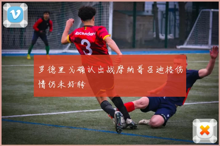 罗德里戈确认出战摩纳哥吕迪格伤情仍未好转